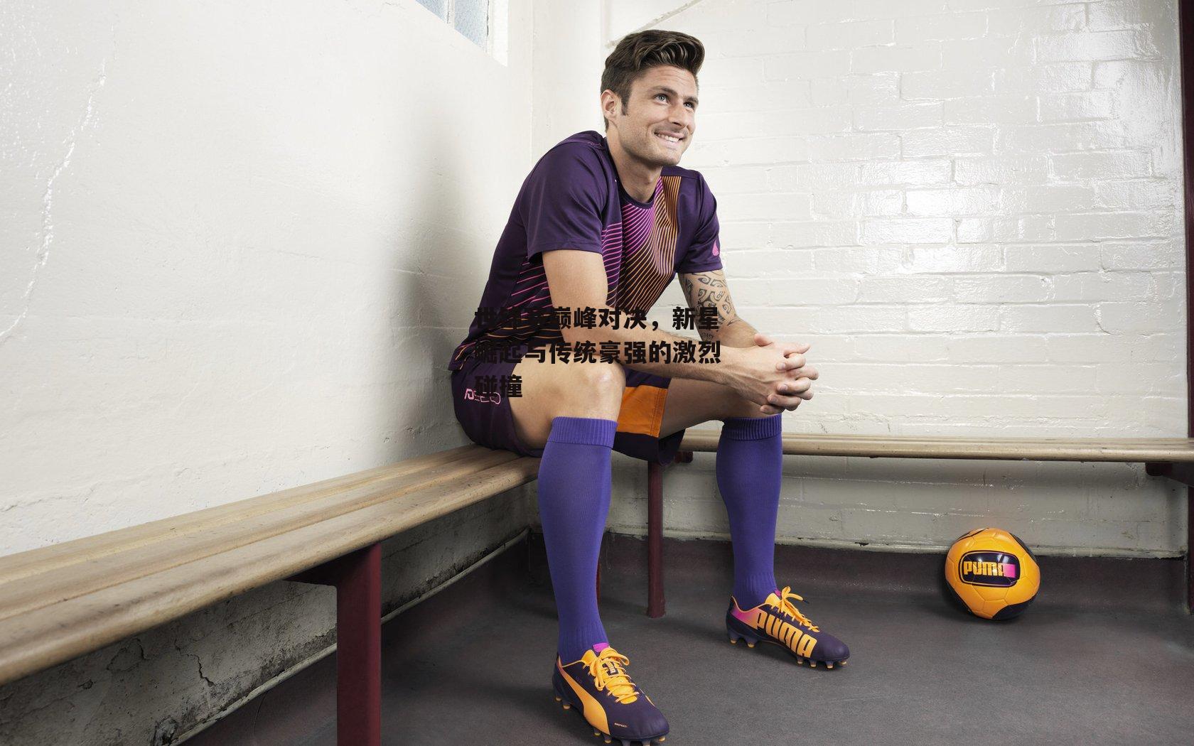 世锦赛巅峰对决,新星崛起与传统豪强的激烈碰撞